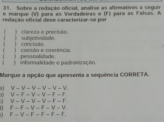 Sobre a redação oficial, analise as afirmativas a seguir
e marque (V) para as Verdadeiras e (F) para as Falsas. A
redação oficial deve caracterizar-se por
( ) clareza e precisão.
( ) subjetividade.
 ) concisão.
 ) coesão e coerência.
 ) pessoalidade.
( ) informalidade e padronização.
Marque a opção que apresenta a sequência CORRETA.
a) V-V-V-V-V-V.
) V-F-V-V-F-F.
V-V-V-V-F-F.
1 F-F-V-F-V-V.
F-V-F-F-F-F.