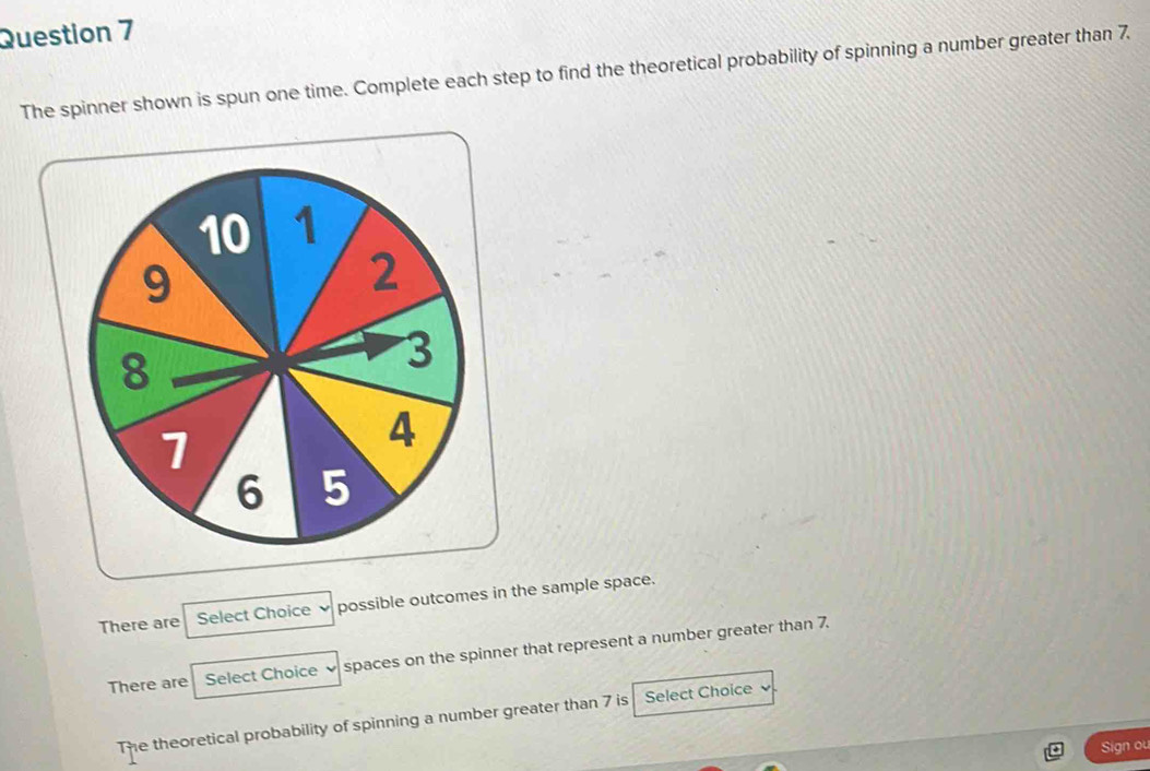 The spinner shown is spun one time. Complete each step to find the theoretical probability of spinning a number greater than 7
There are Select Choice possible outcomes in the sample space.
There are Select Choice 、 spaces on the spinner that represent a number greater than 7.
The theoretical probability of spinning a number greater than 7 is Select Choice 
Sign ou