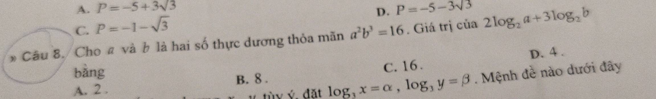 A. P=-5+3sqrt(3) D. P=-5-3sqrt(3). P=-1-sqrt(3)
Cho # và b là hai số thực dương thỏa mãn a^2b^3=16. Giá trị của 2log _2a+3log _2b
D. 4.
àng
C. 16.
tùv ý đặt log _3x=alpha , log _3y=beta. Mệnh đề nào dưới đây
A. 2. B. 8.