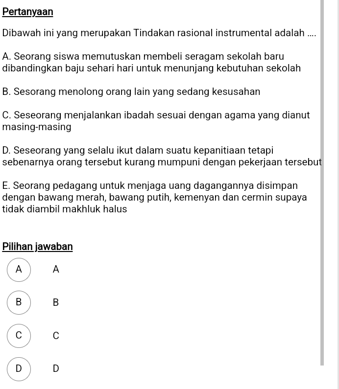 Pertanyaan
Dibawah ini yang merupakan Tindakan rasional instrumental adalah ....
A. Seorang siswa memutuskan membeli seragam sekolah baru
dibandingkan baju sehari hari untuk menunjang kebutuhan sekolah
B. Sesorang menolong orang lain yang sedang kesusahan
C. Seseorang menjalankan ibadah sesuai dengan agama yang dianut
masing-masing
D. Seseorang yang selalu ikut dalam suatu kepanitiaan tetapi
sebenarnya orang tersebut kurang mumpuni dengan pekerjaan tersebut
E. Seorang pedagang untuk menjaga uang dagangannya disimpan
dengan bawang merah, bawang putih, kemenyan dan cermin supaya
tidak diambil makhluk halus
Pilihan jawaban
A A
B B
C C
D D