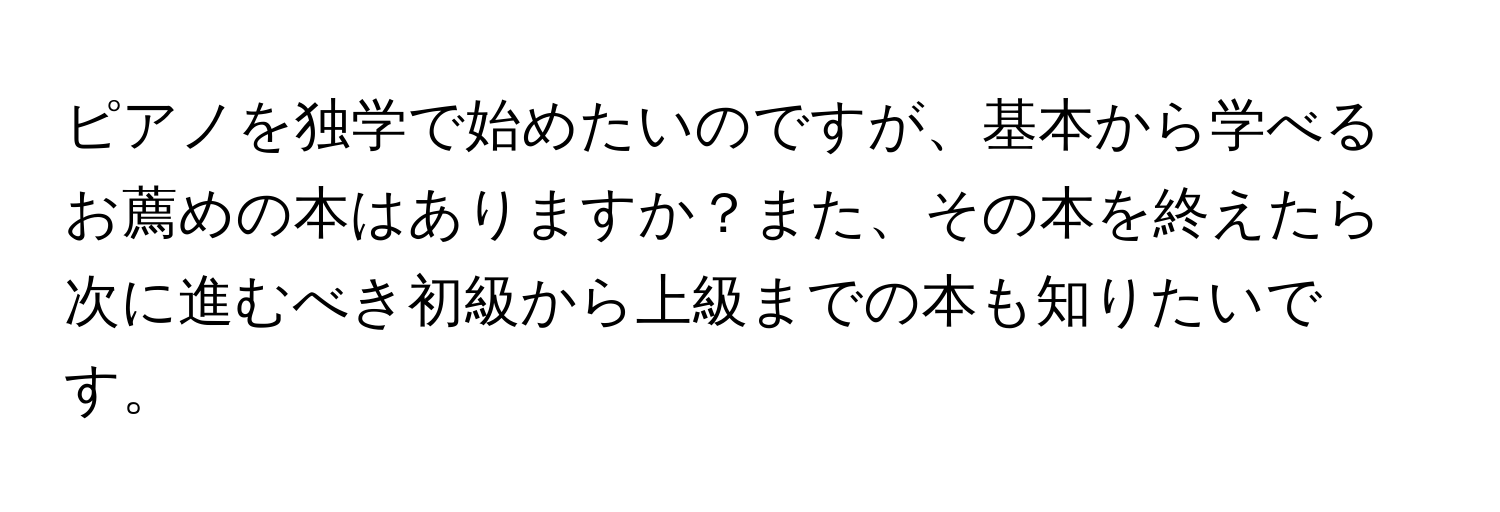 ピアノを独学で始めたいのですが、基本から学べるお薦めの本はありますか？また、その本を終えたら次に進むべき初級から上級までの本も知りたいです。