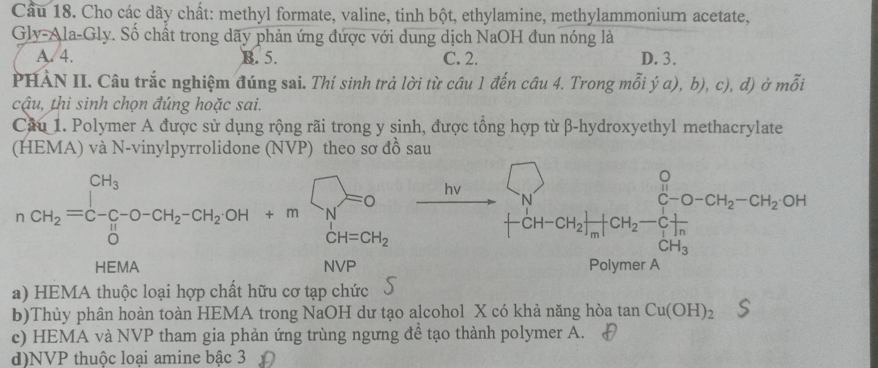 Cầu 18. Cho các dãy chất: methyl formate, valine, tinh bột, ethylamine, methylammoniur acetate,
Gly-Ala-Gly. Số chất trong dãy phản ứng được với dung dịch NaOH đun nóng là
A 4. B. 5. C. 2. D. 3.
PHÀN II. Câu trắc nghiệm đúng sai. Thí sinh trả lời từ câu 1 đến câu 4. Trong m hat O',b'a),b),c) , d) ở mỗi
cậu, thi sinh chọn đúng hoặc sai.
Cầu 1. Polymer A được sử dụng rộng rãi trong y sinh, được tổng hợp từ β-hydroxyethyl methacrylate
(HEMA) và N-vinylpyrrolidone (NVP) theo sơ đồ sau
n_CH_2=C_2O-CH_2-CH_2OH+mbeginarrayl N=0 N CH=CH_2endarray.  xrightarrow [N]xrightarrow [CH-CH_2][CH_2-CH_2-CH_2OH
a) HEMA thuộc loại hợp chất hữu cơ tạp chức 5
b)Thủy phân hoàn toàn HEMA trong NaOH dư tạo alcohol X có khả năng hòa tan Cu(OH)_2
c) HEMA và NVP tham gia phản ứng trùng ngưng để tạo thành polymer A.
d)NVP thuộc loại amine bậc 3