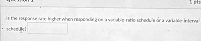 Is the response rate higher when responding on a variable-ratio schedule or a variable-interval 
schedufe? □