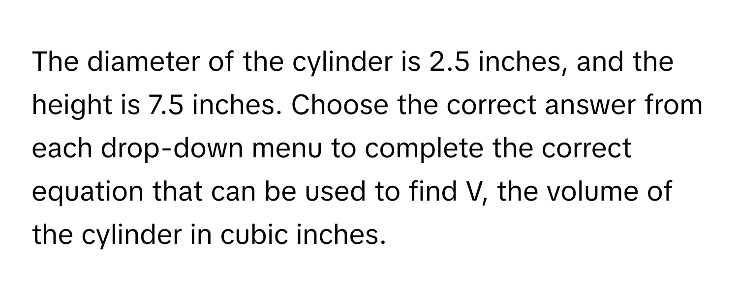 The diameter of the cylinder is 2.5 inches, and the height is 7.5 inches. Choose the correct answer from each drop-down menu to complete the correct equation that can be used to find V, the volume of the cylinder in cubic inches.