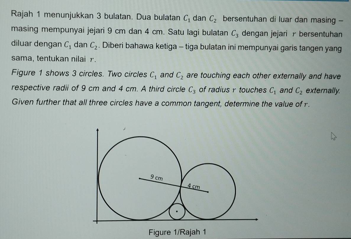 Rajah 1 menunjukkan 3 bulatan. Dua bulatan C_1 dan C_2 bersentuhan di luar dan masing - 
masing mempunyai jejari 9 cm dan 4 cm. Satu lagi bulatan C_3 dengan jejari r bersentuhan 
diluar dengan C_1 dan C_2. Diberi bahawa ketiga - tiga bulatan ini mempunyai garis tangen yang 
sama, tentukan nilai r. 
Figure 1 shows 3 circles. Two circles C_1 and C_2 are touching each other externally and have 
respective radii of 9 cm and 4 cm. A third circle C_3 of radius r touches C_1 and C_2 externally. 
Given further that all three circles have a common tangent, determine the value of r. 
Figure 1/Rajah 1