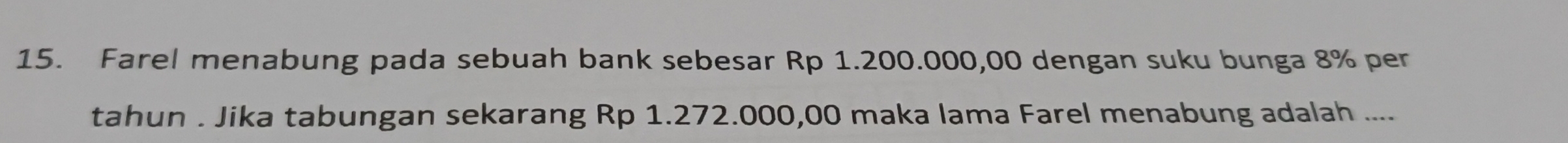 Farel menabung pada sebuah bank sebesar Rp 1.200.000,00 dengan suku bunga 8% per 
tahun . Jika tabungan sekarang Rp 1.272.000,00 maka lama Farel menabung adalah ....