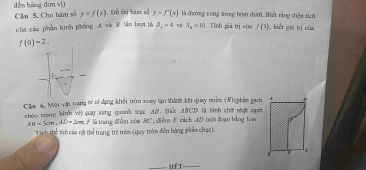 dến hàng đơn vị)
Câu 5. Cho hàm số y=f(x). Đồ thị hàm số y=f'(x) là đường cong trong hình dưới. Biết rằng điện tích
của các phần hình phẳng A và B lần lượt là S_A=4 và S_B=10 , Tính giá trị của f(3) , biết giá trị của
f(0)=2.
Câu 6. Một vật trang trí có dạng khối tròn xoay tạo thành khi quay miền (R)(phần gạch
chéo trong hình vê) quay xung quanh trục AB. Biết ABCD là hình chữ nhật cạnh
AB=3cm,AD=2cm, : F là trung điểm của BC ; điểm E cách AD một đoạn bằng 1cm .
Tính thể tích của vật thể trang trí trên (quy tròn đến hàng phần chục).
_hé t_