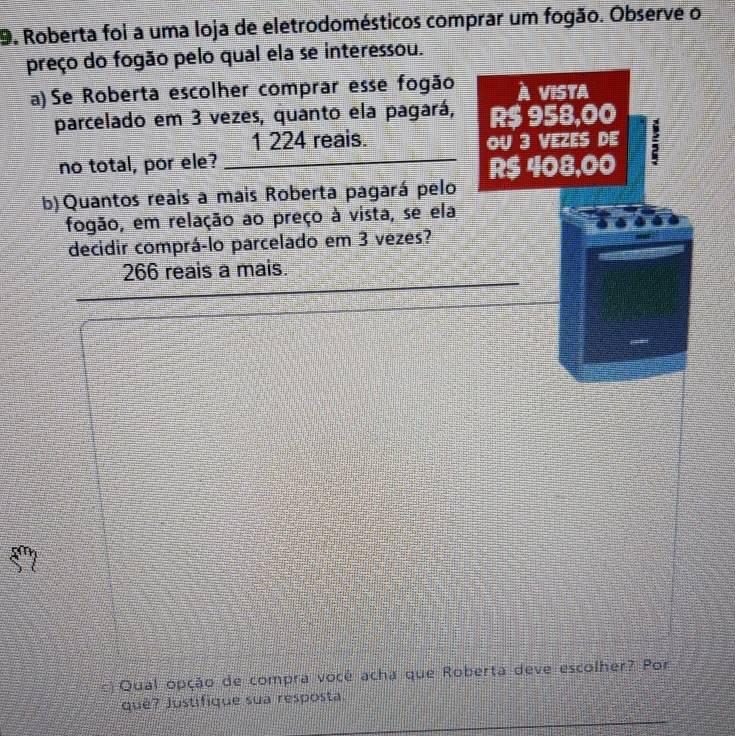 Roberta foi a uma loja de eletrodomésticos comprar um fogão. Observe o 
preço do fogão pelo qual ela se interessou. 
a) Se Roberta escolher comprar esse fogão À vista 
parcelado em 3 vezes, quanto ela pagará, R$ 958,00
1 224 reais. 
no total, por ele? _OU 3 VEZES DE :
R$ 408,00
b)Quantos reais a mais Roberta pagará pelo 
fogão, em relação ao preço à vista, se ela 
decidir comprá-lo parcelado em 3 vezes? 
_ 
266 reais a mais. 
c Qual opção de compra vocé acha que Roberta deve escolher? Por 
_ 
qué? Justifique sua resposta.