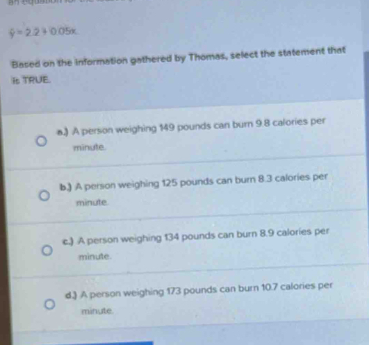 hat y=2.2+0.05x
Based on the information gathered by Thomas, select the statement that
Is TRUE.
a.) A person weighing 149 pounds can burn 9.8 calories per
minute.
b.) A person weighing 125 pounds can burn 8.3 calories per
minute.
c.) A person weighing 134 pounds can burn 8.9 calories per
minute.
d.) A person weighing 173 pounds can burn 10.7 calories per
minute