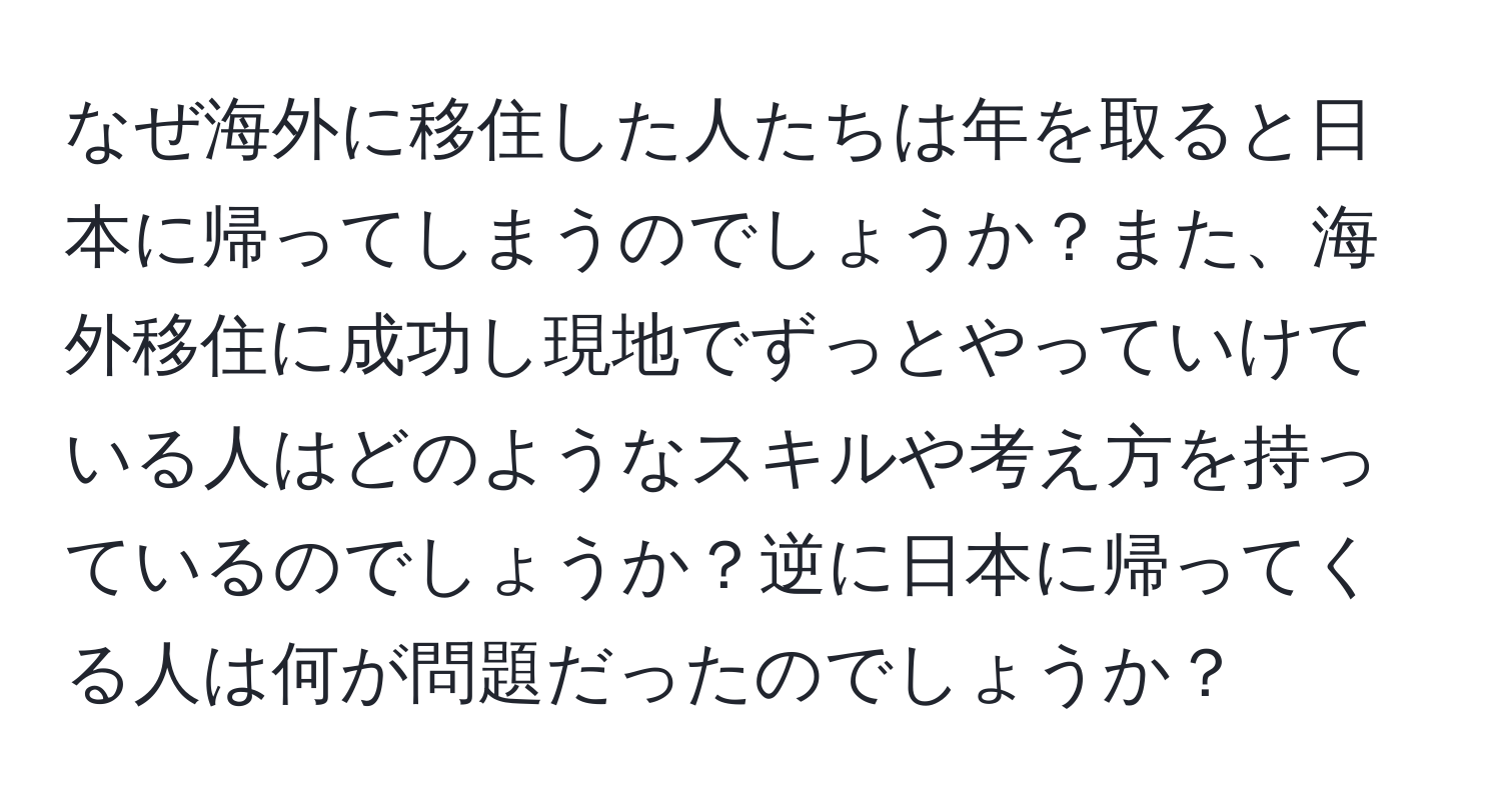 なぜ海外に移住した人たちは年を取ると日本に帰ってしまうのでしょうか？また、海外移住に成功し現地でずっとやっていけている人はどのようなスキルや考え方を持っているのでしょうか？逆に日本に帰ってくる人は何が問題だったのでしょうか？