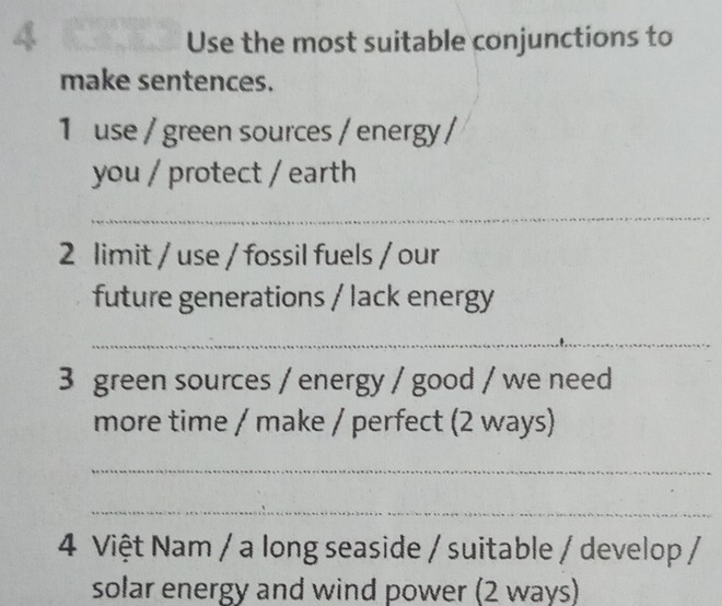 Use the most suitable conjunctions to 
make sentences. 
1 use / green sources / energy / 
you / protect / earth 
_ 
2 limit / use / fossil fuels / our 
future generations / lack energy 
_ 
3 green sources / energy / good / we need 
more time / make / perfect (2 ways) 
_ 
_ 
4 Việt Nam / a long seaside / suitable / develop / 
solar energy and wind power (2 ways)