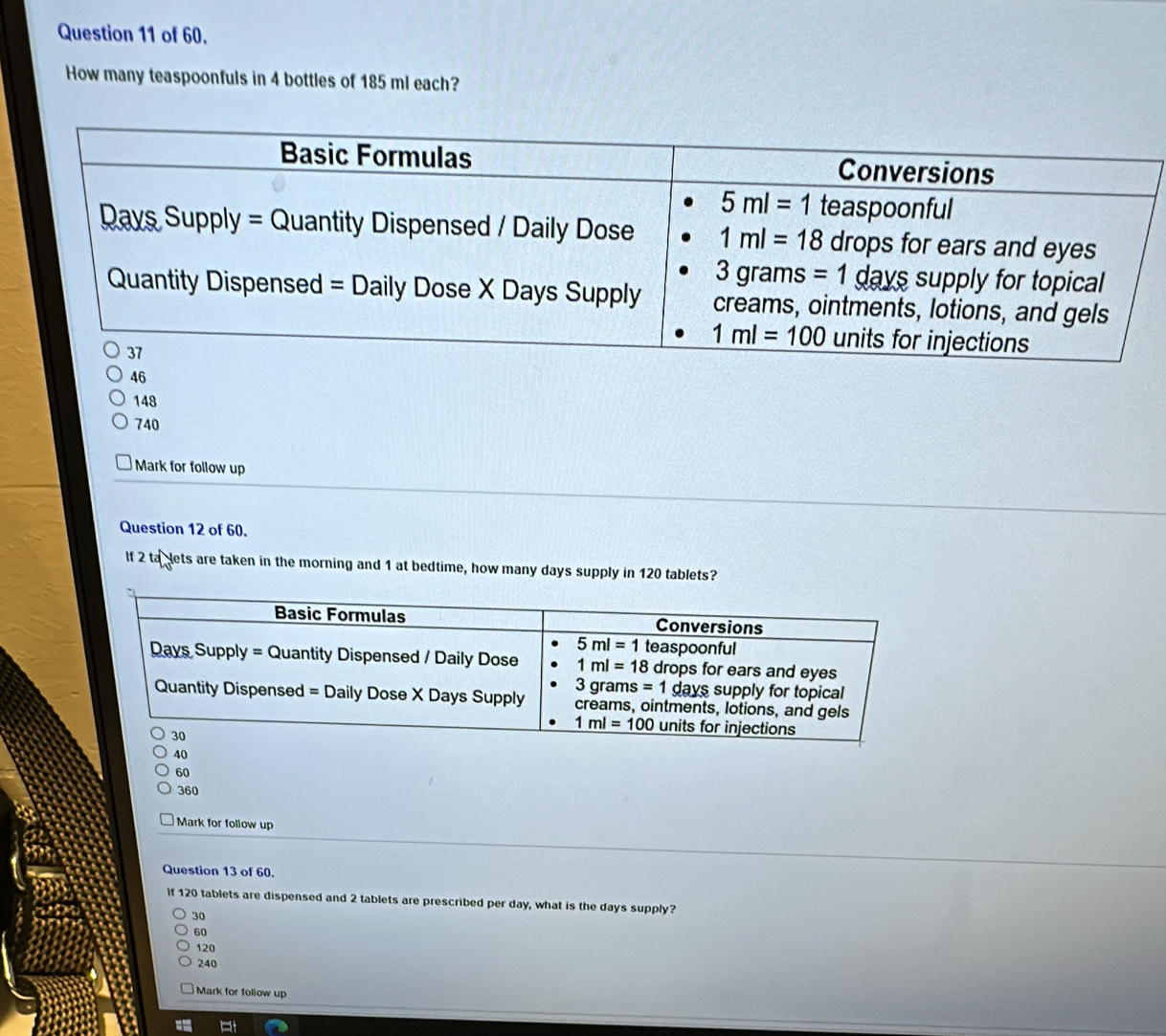 of 60.
How many teaspoonfuls in 4 bottles of 185 ml each?
46
148
740
Mark for follow up
Question 12 of 60.
If 2 ta dets are taken in the morning and 1 at bedtime, how many days supply in 120 tablets?
60
360
Mark for follow up
Question 13 of 60.
If 120 tablets are dispensed and 2 tablets are prescribed per day, what is the days supply?
30
60
120
240
Mark for follow up