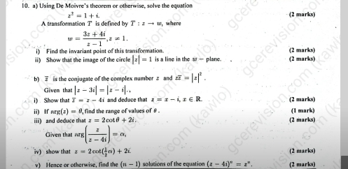 Using De Moivre's theorem or otherwise, solve the equation
z^2=1+i. (2 marks) 
A transformation ? is defined by T:zto w where
w= (3z+4i)/z-1 , z!= 1. 
i) Find the invariant point of this transformation. (2 marks) 
ii) Show that the image of the circle |z|=1 is a line in the w — plane (2 marks) 
b) is the conjugate of the complex number z and zoverline z=|z|^2. 
Given that |z-3i|=|z-i|.. 
i) Show that overline z=z-4i and deduce that z=x-i, x∈ R. (2 marks) 
ii) If arg(z)=θ , , find the range of values of θ. (1 mark) 
iii) and deduce that z=2cot θ +2i. (2 marks) 
Given that nrg ( z/z-4i )=alpha , 
iv) show that z=2cot ( 1/2 n)+2i (2 marks) 
v) Hence or otherwise, find the (n-1) solutions of the equation (z-4i)^n=z^n. (2 marks)