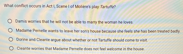 What conflict occurs in Act I, Scene I of Molière's play Tartuffe?
Damis worries that he will not be able to marry the woman he loves.
Madame Pernelle wants to leave her son's house because she feels she has been treated badly.
Dorine and Cleante argue about whether or not Tartuffe should come to visit.
Cleante worries that Madame Pernelle does not feel welcome in the house.