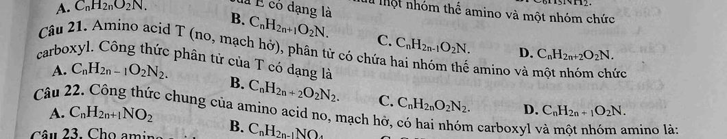 A. C_nH_2nO_2N. 
là É có dạng là
Th Tột nhóm thể amino và một nhóm chức
B. C_nH_2n+1O_2N. C. C_nH_2n-1O_2N. D. C_nH_2n+2O_2N. 
Câu 21. Amino acid T (no, mạch hở), phân tử có chứa
carboxyl. Công thức phân tử của T có dạng là
A. C_nH_2n-1O_2N_2. amino và một nhóm chức
Câu B. C_nH_2n+2O_2N_2. 
A. C_nH_2n+1NO_2
C. C_nH_2nO_2N_2. D. C_nH_2n+1O_2N. 
c chung của amino acid no, mạch hở, có hai nhóm carboxyl y
Câu 23. Cho amina B. C_nH_2n-1NO_4 mino là: