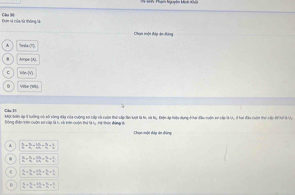 Thi sinh: Phạm Nguyên Minh Khối
Câu 30
Đơn vị của từ thông là
Chọn một đáp án đúng
A Tesla (T).
B Ampe (A).
C Võn (V).
D Vêbe (Wb).
Một biến áp lí tưởng có số vòng dây của cuộng sơ cấp và cuộn thứ cấp lần lượt là N và N_2 4. Điện áp hiệu dụng ở hai đầu cuộn sơ cấp là Uị, ở hai đầu cuộn thứ cấp để hở là U₂.
Dòng điện trên cuộn sơ cập là Iị và trên cuộn thứ là l_2 Hệ thức đúng là
Chọn một đáp án đúng
A frac U_1U_2=frac N_2N_1=frac I_1U_1I_2U_2=frac N_2N_1=frac I_1I_2.
B frac U_2U_1=frac N_1N_2=frac I_1U_2I_2U_1=frac N_1N_2=frac I_1I_2.
C frac U_1U_2=frac N_1N_2=frac I_1U_1I_2U_2=frac N_1N_2=frac I_1I_2.
D frac U_1U_2=frac N_1N_2=frac I_2U_1I_1U_2=frac N_1N_1=frac I_2I_2.