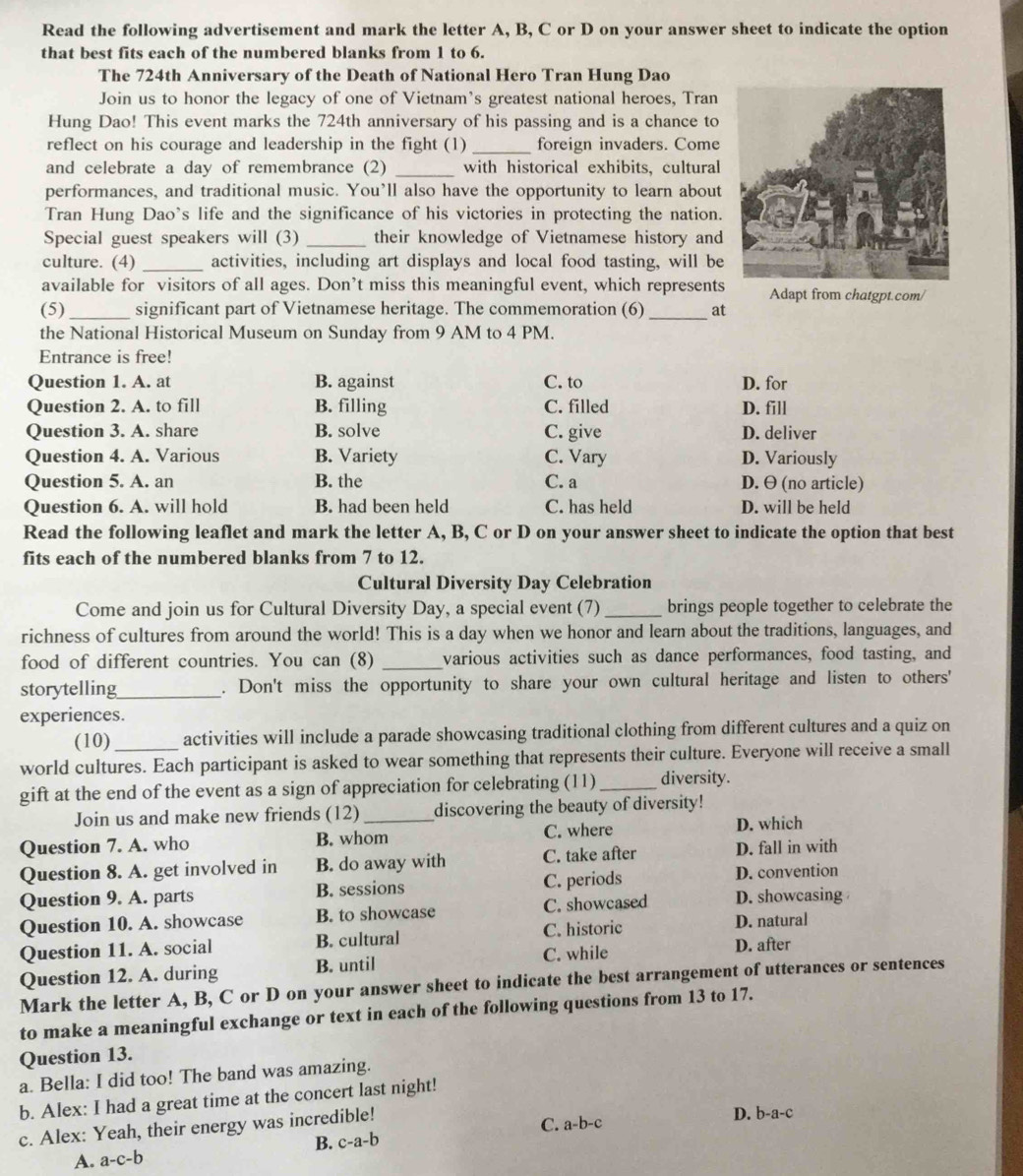 Read the following advertisement and mark the letter A, B, C or D on your answer sheet to indicate the option
that best fits each of the numbered blanks from 1 to 6.
The 724th Anniversary of the Death of National Hero Tran Hung Dao
Join us to honor the legacy of one of Vietnam's greatest national heroes, Tran
Hung Dao! This event marks the 724th anniversary of his passing and is a chance to
reflect on his courage and leadership in the fight (1) _foreign invaders. Come
and celebrate a day of remembrance (2) _with historical exhibits, cultural
performances, and traditional music. You’ll also have the opportunity to learn about
Tran Hung Dao's life and the significance of his victories in protecting the nation.
Special guest speakers will (3) _their knowledge of Vietnamese history and
culture. (4) _activities, including art displays and local food tasting, will be
available for visitors of all ages. Don’t miss this meaningful event, which represents Adapt from chatgpt.com/
(5)_ significant part of Vietnamese heritage. The commemoration (6)_ at
the National Historical Museum on Sunday from 9 AM to 4 PM.
Entrance is free!
Question 1. A. at B. against C. to D. for
Question 2. A. to fill B. filling C. filled D. fill
Question 3. A. share B. solve C. give D. deliver
Question 4. A. Various B. Variety C. Vary D. Variously
Question 5. A. an B. the C. a D. θ (no article)
Question 6. A. will hold B. had been held C. has held D. will be held
Read the following leaflet and mark the letter A, B, C or D on your answer sheet to indicate the option that best
fits each of the numbered blanks from 7 to 12.
Cultural Diversity Day Celebration
Come and join us for Cultural Diversity Day, a special event (7) _brings people together to celebrate the
richness of cultures from around the world! This is a day when we honor and learn about the traditions, languages, and
food of different countries. You can (8) _various activities such as dance performances, food tasting, and
storytelling_ . Don't miss the opportunity to share your own cultural heritage and listen to others'
experiences.
(10) activities will include a parade showcasing traditional clothing from different cultures and a quiz on
world cultures. Each participant is asked to wear something that represents their culture. Everyone will receive a small
gift at the end of the event as a sign of appreciation for celebrating (11)_ diversity.
Join us and make new friends (12) _discovering the beauty of diversity!
Question 7. A. who B. whom C. where D. which
Question 8. A. get involved in B. do away with C. take after D. fall in with
Question 9. A. parts B. sessions C. periods D. convention
Question 10. A. showcase B. to showcase C. showcased D. showcasing
Question 11. A. social B. cultural C. historic D. natural
Question 12. A. during B. until C. while D. after
Mark the letter A, B, C or D on your answer sheet to indicate the best arrangement of utterances or sentences
to make a meaningful exchange or text in each of the following questions from 13 to 17.
Question 13.
a. Bella: I did too! The band was amazing.
b. Alex: I had a great time at the concert last night!
C. a-b-c
c. Alex: Yeah, their energy was incredible! D. b-a-c
B. c-a-b
A. a-c-b