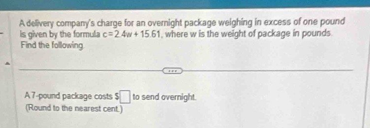 A delivery company's charge for an overnight package weighing in excess of one pound
is given by the formula c=2.4w+15.61 , where w is the weight of package in pounds. 
Find the following 
A 7-pound package costs $□ to send overnight. 
(Round to the nearest cent.)