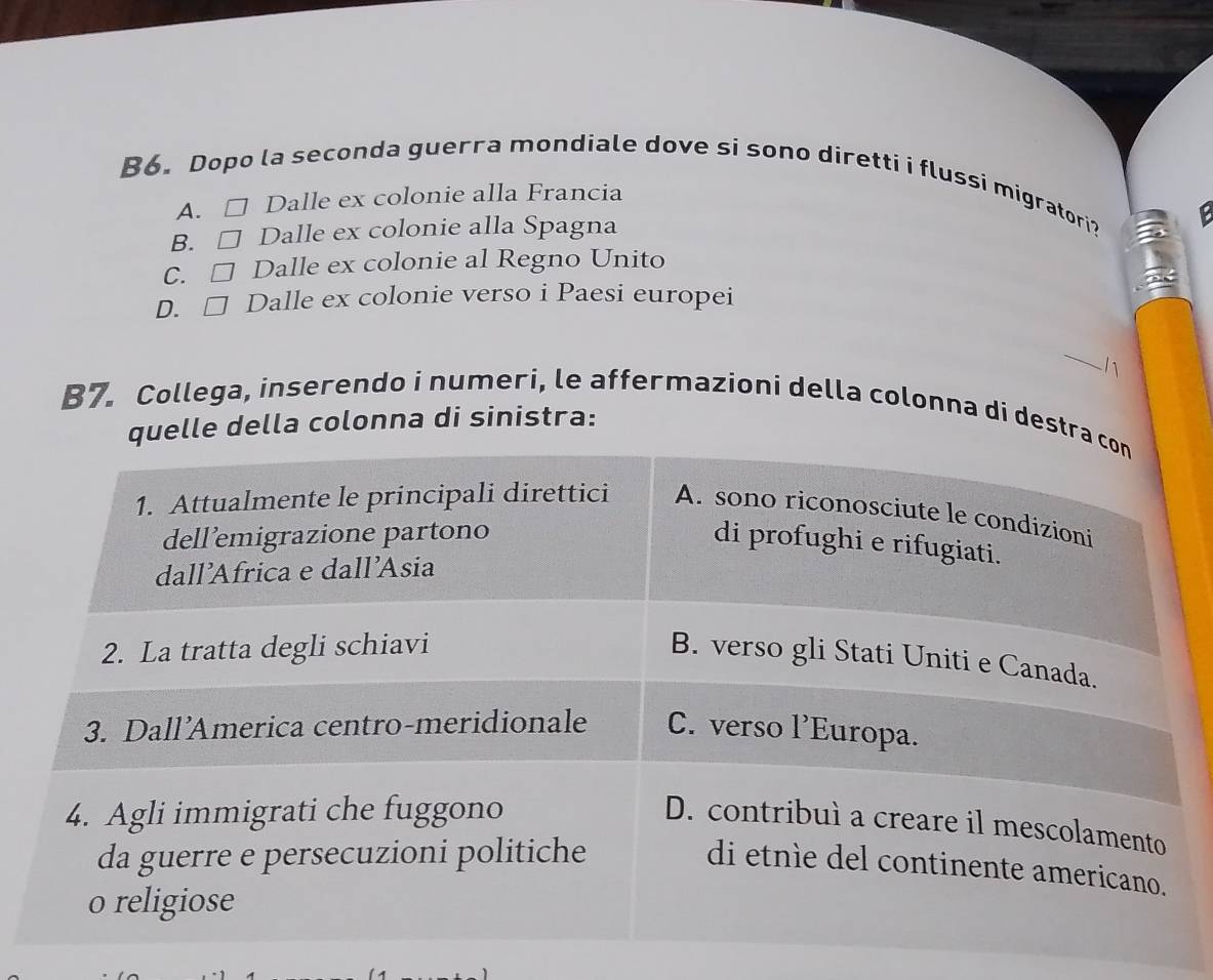 B6. Dopo la seconda guerra mondiale dove si sono diretti i flussi migratori?
A. □ Dalle ex colonie alla Francia
B. □ Dalle ex colonie alla Spagna
C. □ Dalle ex colonie al Regno Unito
D. □ Dalle ex colonie verso i Paesi europei
_
1
B7. Collega, inserendo i numeri, le affermazioni della colonna di destra con
quelle della colonna di sinistra:
1. Attualmente le principali direttici A. sono riconosciute le condizioni
dellemigrazione partono
di profughi e rifugiati.
dall’Africa e dall’Asia
2. La tratta degli schiavi
B. verso gli Stati Uniti e Canada.
3. Dall’America centro-meridionale C. verso 1^, Europa.
4. Agli immigrati che fuggono
D. contribuì a creare il mescolamento
da guerre e persecuzioni politiche
di etnìe del continente americano.
o religiose