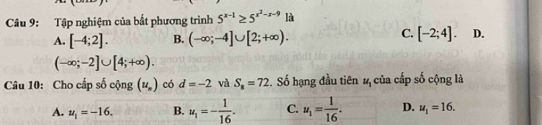 Tập nghiệm của bất phương trình 5^(x-1)≥ 5^(x^2)-x-9 là
C.
A. [-4;2]. B. (-∈fty ;-4]∪ [2;+∈fty ). [-2;4]. D.
(-∈fty ;-2]∪ [4;+∈fty ). 
Câu 10: Cho cấp số cộng (u_n) có d=-2 và S_8=72 :. Số hạng đầu tiên u_1 của cấp số cộng là
A. u_1=-16. B. u_1=- 1/16 . C. u_1= 1/16 . D. u_1=16.