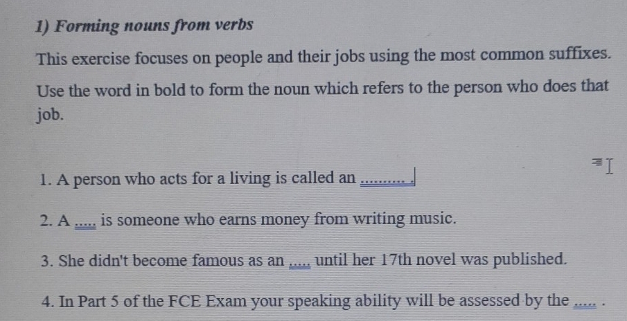 Forming nouns from verbs 
This exercise focuses on people and their jobs using the most common suffixes. 
Use the word in bold to form the noun which refers to the person who does that 
job. 
1. A person who acts for a living is called an _. 
2. A ..... is someone who earns money from writing music. 
3. She didn't become famous as an _until her 17th novel was published. 
4. In Part 5 of the FCE Exam your speaking ability will be assessed by the ... .