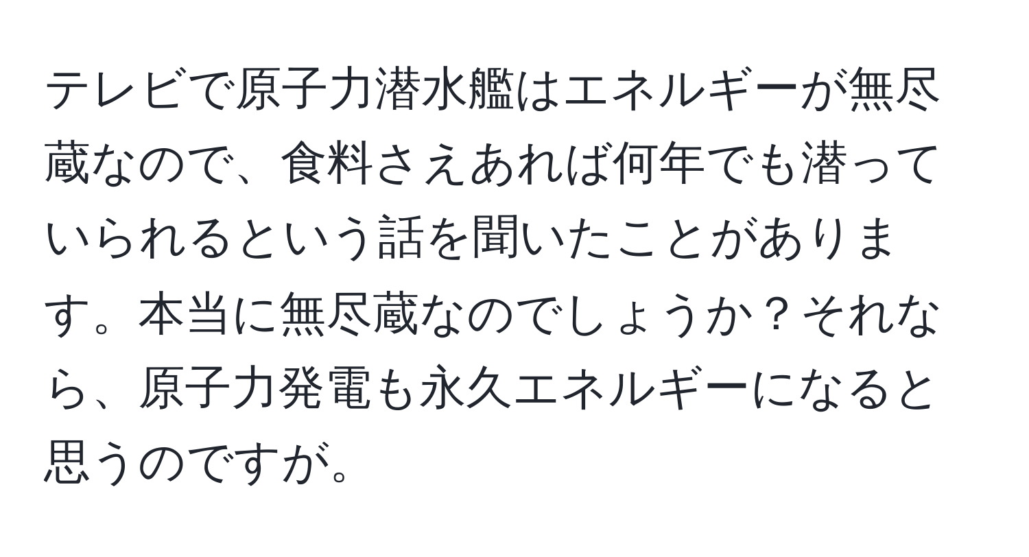 テレビで原子力潜水艦はエネルギーが無尽蔵なので、食料さえあれば何年でも潜っていられるという話を聞いたことがあります。本当に無尽蔵なのでしょうか？それなら、原子力発電も永久エネルギーになると思うのですが。