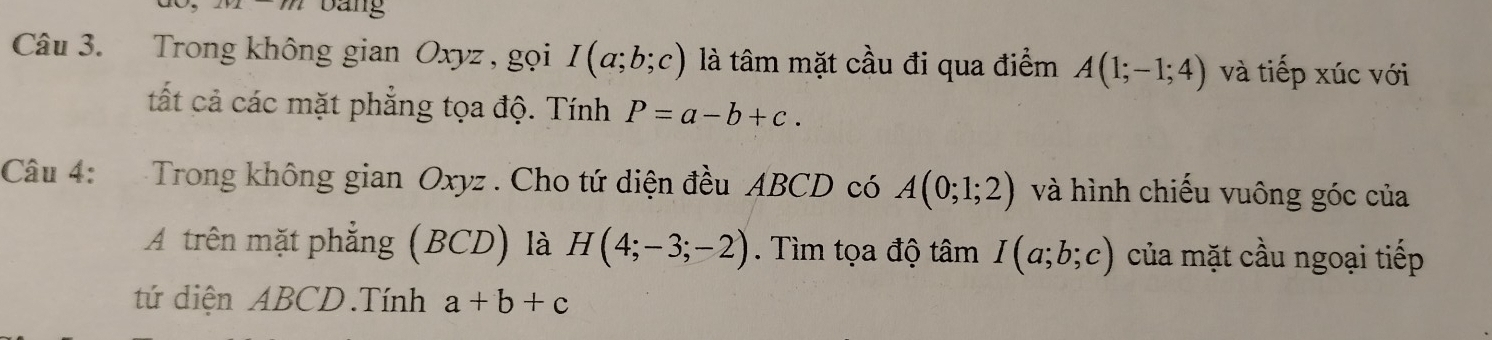 Dang 
Câu 3. Trong không gian Oxyz , gọi I(a;b;c) là tâm mặt cầu đi qua điểm A(1;-1;4) và tiếp xúc với 
tất cả các mặt phẳng tọa độ. Tính P=a-b+c. 
Câu 4: Trong không gian Oxyz. Cho tứ diện đều ABCD có A(0;1;2) và hình chiếu vuông góc của 
A trên mặt phẳng (BCD) là H(4;-3;-2). Tìm tọa độ tâm I(a;b;c) của mặt cầu ngoại tiếp 
tứ diện ABCD.Tính a+b+c