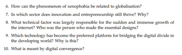 How can the phenomenon of xenophobia be related to globalisation? 
7. In which sector does innovation and entrepreneurship still thrive? Why? 
8. What technical factor was largely responsible for the sudden and immense growth of 
the internet? Who was the person who made the essential designs? 
9. Which technology has become the preferred platform for bridging the digital divide in 
the developing world? Why is this? 
10. What is meant by digital convergence?