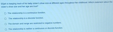 Elijah is keeping track of his baby sister's shoe size at different ages throughout her childhood. Which statement about the
sister's shoe size and her age are true?
The relationship is a continuous function.
The relationship is a discrete function.
The domain and range are restricted to negative numbers.
The relationship is neither a continuous or discrete function.