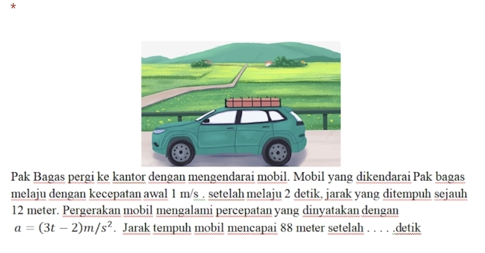 Pak Bagas pergi ke kantor dengan mengendarai mobil. Mobil yang dikendarai Pak bagas 
melaju dengan kecepatan awal 1 m/s. setelah melaju 2 detik, jarak yang ditempuh sejauh
12 meter. Pergerakan mobil mengalami percepatan yang dinyatakan dengan
a=(3t-2)m/s^2. Jarak tempuh mobil mencapai 88 meter setelah . . . . .detik