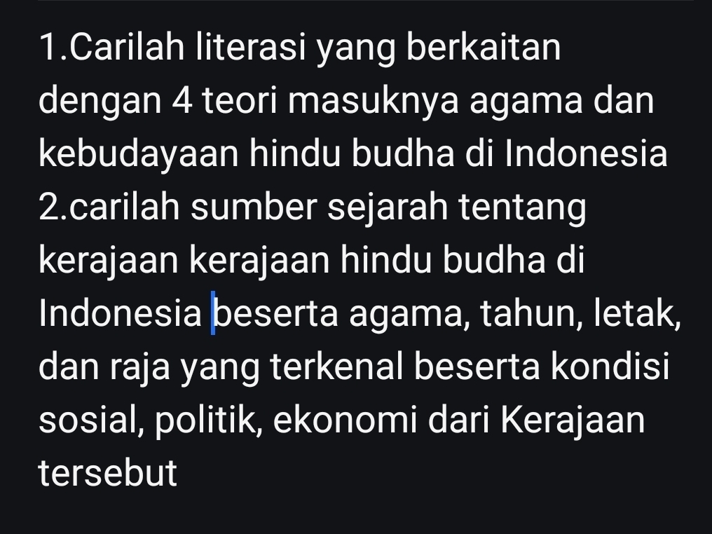 Carilah literasi yang berkaitan 
dengan 4 teori masuknya agama dan 
kebudayaan hindu budha di Indonesia 
2.carilah sumber sejarah tentang 
kerajaan kerajaan hindu budha di 
Indonesia beserta agama, tahun, letak, 
dan raja yang terkenal beserta kondisi 
sosial, politik, ekonomi dari Kerajaan 
tersebut