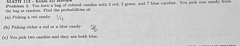 MATH 113 - Exam III R&vew 
Problem 1. You have a bag of colored candies with 3 red, 2 green, and 7 blue candies. You pick one candy from 
the bag at random. Find the probabilities of: 
(a) Picking a red candy: 
(b) Picking either a red or a blue candy: 
(c) You pick two candies and they are both blue.