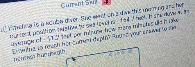 Current Skill 
Emelina is a scuba diver. She went on a dive this morning and her 
current position relative to sea level is −164.7 feet. If she dove at an 
average of -11.2 feet per minute, how many minutes did it take 
Emelina to reach her current depth? Round your answer to the 
nearest hundredth. 
(abel optional