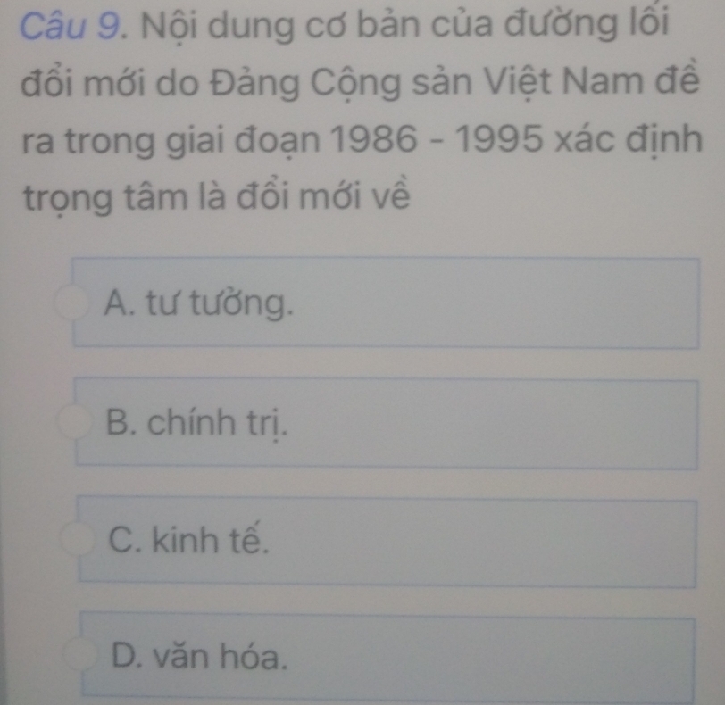 Nội dung cơ bản của đường lối
đổi mới do Đảng Cộng sản Việt Nam đề
ra trong giai đoạn 1986 - 1995 xác định
trọng tâm là đổi mới về
A. tư tưởng.
B. chính trị.
C. kinh tế.
D. văn hóa.