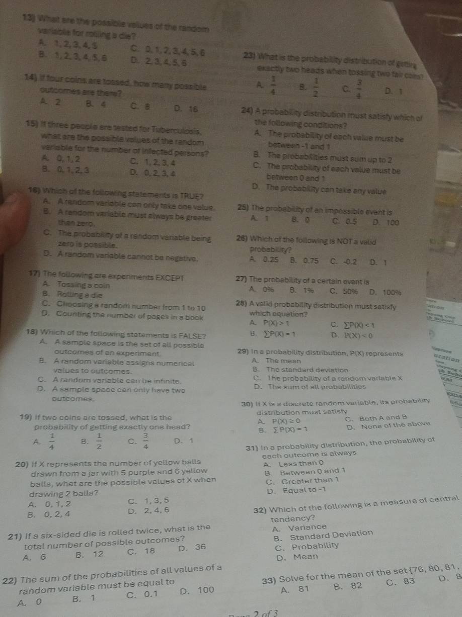 What are the possible values of the random
vaniable for rolling a die?
A. 1, 2, 3, 4, 5 C. 0, 1, 2, 3, 4, 5, 6 23) What is the probability distribution of getting
B. 1, 2, 3, 4, 5, 6 D. 2, 3, 4, 5, 6 exactly two heads when tossing two fair cam?
14) if four coins are tossed, how many possible A.  1/4  B.  1/2  C.  3/4  D. 1
outcomes are there?
A. 2 B、4 C. B D. 16 24) A probability distribution must satisfy which of
the following conditions?
15) If three people are tested for Tuberculosis, A. The probability of each value must be
what are the possible values of the random between -1 and 1
variable for the number of infected persons? B. The probabilities must sum up to 2
A. 0, 1,2 C. 1, 2, 3, 4 C. The probability of each velue must be
B. 0, 1,2, 3 D. 0, 2, 3, 4 between 0 and 1
D. The probability can take any value
16) Which of the following statements is TRUE?
A. A random variable can only take one value. 25) The probability of an impossible event is
B. A random variable must always be greater A. 1 B. 0 C. 0.5 D. 100
than zero .
C. The probability of a random variable being 26) Which of the following is NOT a valid
zero is possible. probability?
D. A random variable cannot be negative. A. 0.25 B. 0.75 C. -0.2 D. 1
17) The following are experiments EXCEPT 27) The probability of a certain event is
A. Tossing a coin A. 0% B. 1% C. 50% D. 100%
B. Rolling a die
C. Choosing a random number from 1 to 10 28) A valid probability distribution must satisfy
D. Counting the number of pages in a book A. which equation?
P(X)>1 C. sumlimits P(X)<1</tex>
18) Which of the following statements is FALSE? B. sumlimits P(X)=1 D. P(X)<0</tex>
A. A sample space is the set of all possible
Vp toe s
outcomes of an experiment. 29) In a probability distribution, P(X) represents ucation  5 o
B. A random variable assigns numerical A. The mean
values to outcomes. B. The standard deviation
a  ong ( th Scho
C. A random variable can be infinite. C. The probability of a random variable X a
D. A sample space can only have two D. The sum of all probabilities
outcomes.
30) If X is a discrete random variable, its probability
19) If two coins are tossed, what is the distribution must satisfy
A. P(X)≥ 0 C. Both A and B
probability of getting exactly one head?
B. sumlimits P(X)=1 D. None of the above
A.  1/4  B.  1/2  C.  3/4  D. 1
31) In a probability distribution, the probability of
20) If X represents the number of yellow balls each outcome is always
A. Less than 0
drawn from a jar with 5 purple and 6 yellow
balls, what are the possible values of X when B. Between 0 and 1
C. Greater than 1
drawing 2 balls?
A. 0, 1, 2 C. 1, 3, 5 D. Equal to -1
B. 0, 2, 4 D. 2, 4, 6
32) Which of the following is a measure of central
A. Variance
21) If a six-sided die is rolled twice, what is the tendency?
total number of possible outcomes?
A. 6 B. 12 C. 18 D. 36 B. Standard Deviation
C. Probability
D. Mean
22) The sum of the probabilities of all values of a
A. 0 B. 1 C. 0.1 D. 100 33) Solve for the mean of the set 76, 80, 81,
A. 81 B. 82 C. 83 D. 8
random variable must be equal to
f3