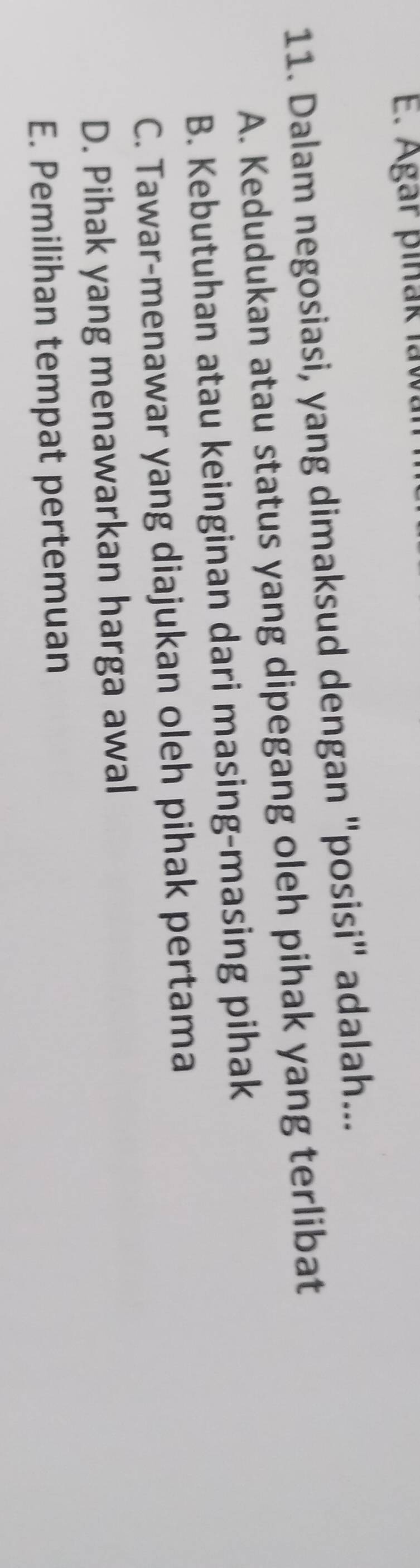 Agar piñak law
11. Dalam negosiasi, yang dimaksud dengan "posisi" adalah...
A. Kedudukan atau status yang dipegang oleh pihak yang terlibat
B. Kebutuhan atau keinginan dari masing-masing pihak
C. Tawar-menawar yang diajukan oleh pihak pertama
D. Pihak yang menawarkan harga awal
E. Pemilihan tempat pertemuan