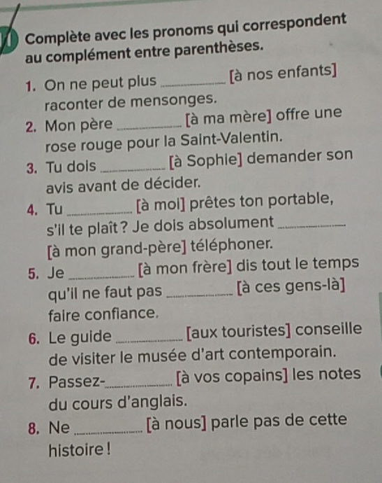 Complète avec les pronoms qui correspondent 
au complément entre parenthèses. 
1. On ne peut plus _[à nos enfants] 
raconter de mensonges. 
2. Mon père _[à ma mère] offre une 
rose rouge pour la Saint-Valentin. 
3. Tu dois _[à Sophie] demander son 
avis avant de décider. 
4. Tu _[à moi] prêtes ton portable, 
s'il te plaît? Je dois absolument_ 
[à mon grand-père] téléphoner. 
5. Je _[à mon frère] dis tout le temps 
qu'il ne faut pas _[à ces gens-là] 
faire confiance. 
6. Le guide _[aux touristes] conseille 
de visiter le musée d'art contemporain. 
7. Passez-_ [à vos copains] les notes 
du cours d'anglais. 
8. Ne _[à nous] parle pas de cette 
histoire !