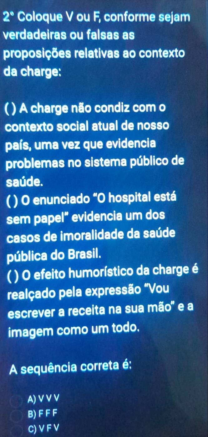 2° Coloque V ou F, conforme sejam
verdadeiras ou falsas as
proposições relativas ao contexto
da charge:
C ) A charge não condiz com o
contexto social atual de nosso
país, uma vez que evidencia
problemas no sistema público de
saúde.
( ) O enunciado “O hospital está
sem papel” evidencia um dos
casos de imoralidade da saúde
pública do Brasil.
( ) O efeito humorístico da charge é
realçado pela expressão "Vou
escrever a receita na sua mão" e a
imagem como um todo.
A sequência correta é:
A) V V V
B) F F F
C) V F V