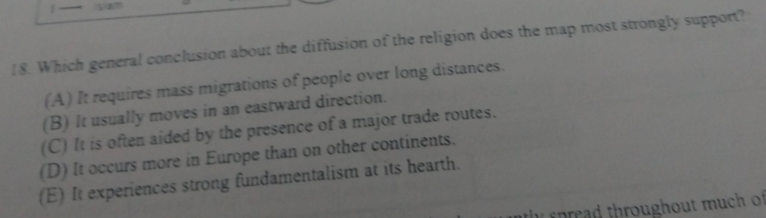 Which general conclusion about the diffusion of the religion does the map most strongly support?
(A) It requires mass migrations of people over long distances.
(B) It usually moves in an eastward direction.
(C) It is often aided by the presence of a major trade routes.
(D) It occurs more in Europe than on other continents.
(E) It experiences strong fundamentalism at its hearth.
n e th oug hout m u h o