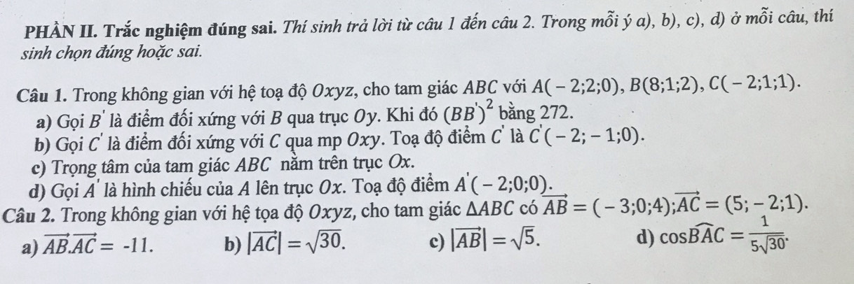 PHÀN II. Trắc nghiệm đúng sai. Thí sinh trả lời từ câu 1 đến câu 2. Trong mỗi ý a), b), c), d) ở mỗi câu, thí
sinh chọn đúng hoặc sai.
Câu 1. Trong không gian với hệ toạ độ Oxyz, cho tam giác ABC với A(-2;2;0), B(8;1;2), C(-2;1;1). 
a) Gọi B' là điểm đối xứng với B qua trục Oy. Khi đó (BB')^2 bằng 272.
b) Gọi C' là điểm đối xứng với C qua mp Oxy. Toạ độ điểm C' là C'(-2;-1;0). 
c) Trọng tâm của tam giác ABC nằm trên trục Ox.
d) Gọi A' là hình chiếu của A lên trục Ox. Toạ độ điểm A'(-2;0;0). 
Câu 2. Trong không gian với hệ tọa độ Oxyz, cho tam giác △ ABC có vector AB=(-3;0;4); vector AC=(5;-2;1).
a) vector AB.vector AC=-11. b) |vector AC|=sqrt(30). c) |vector AB|=sqrt(5). d) cos widehat BAC= 1/5sqrt(30) .