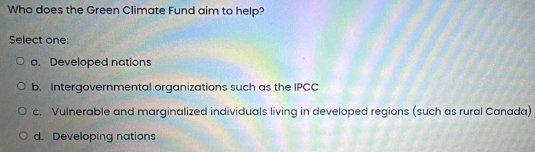 Who does the Green Climate Fund aim to help?
Select one:
a. Developed nations
b. Intergovernmental organizations such as the IPCC
c. Vulnerable and marginalized individuals living in developed regions (such as rural Canada)
d. Developing nations