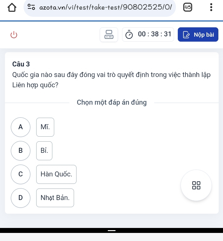 underline 0- azota.vn/vi/test/take-test/90802525/0/ 45 :
00:38:31 Nộp bài
Câu 3
Quốc gia nào sau đây đóng vai trò quyết định trong việc thành lập
Liên hợp quốc?
Chọn một đáp án đúng
A Mĩ.
B Bỉ.
C Hàn Quốc.
D Nhật Bản.