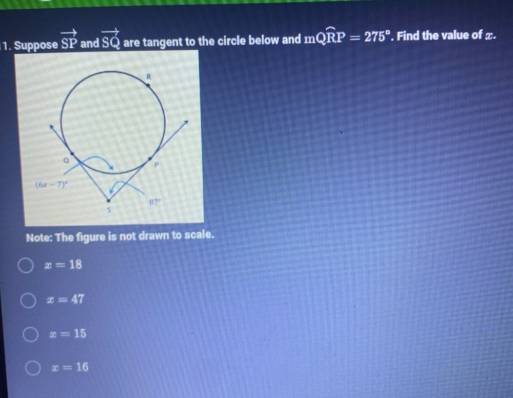 Suppose vector SP and vector SQ are tangent to the circle below and mwidehat QRP=275°. Find the value of x.
Note: The figure is not drawn to scale.
x=18
x=47
x=15
x=16