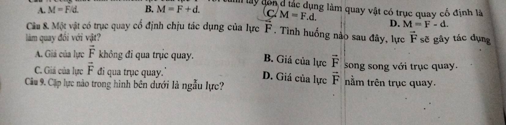 ''''' y dn d tác dụng làm quay vật có trục quay cố định là
A. M=F/d. B. M=F+d.
c M=F.d.
D. M=F-d. 
Câu 8. Một vật có trục quay cố định chịu tác dụng của lực F. Tình huống nào sau đây, lực
làm quay đồi với vật? vector F sẽ gây tác dụng
A. Giá của lực vector F không đi qua trục quay.
B. Giá của lực vector F song song với trục quay.
D. Giá của lực vector F
C. Giá của lực vector F đi qua trục quay.' nằm trên trục quay.
Câu 9. Cặp lực nào trong hình bên dưới là ngẫu lực?