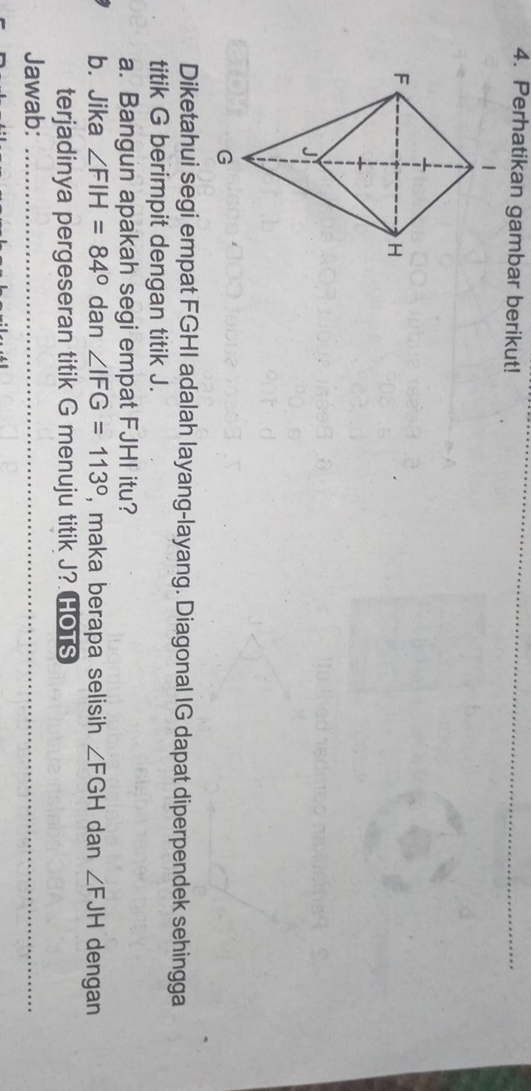Perhatikan gambar berikut! 
Diketahui segi empat FGHI adalah layang-layang. Diagonal IG dapat diperpendek sehingga 
titik G berimpit dengan titik J. 
a. Bangun apakah segi empat FJHI itu? 
b. Jika ∠ FIH=84° dan ∠ IFG=113° , maka berapa selisih ∠ FGH dan ∠ FJH dengan 
terjadinya pergeseran titik G menuju titik J? HOTS 
Jawab:_ 
_ 
_