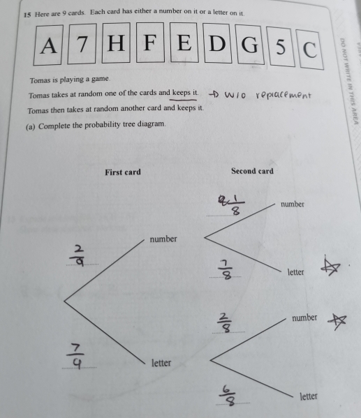 Here are 9 cards. Each card has either a number on it or a letter on it 
A 7 H F E D G 5 C 
Tomas takes at random one of the cards and keeps it. → W10 repialement : 
Tomas is playing a game. 
Tomas then takes at random another card and keeps it 
(a) Complete the probability tree diagram. 
First card Second card 
number 
_ 
number 
_ 
_ 
letter 
number 
_ 
_ 
letter 
_ 
letter