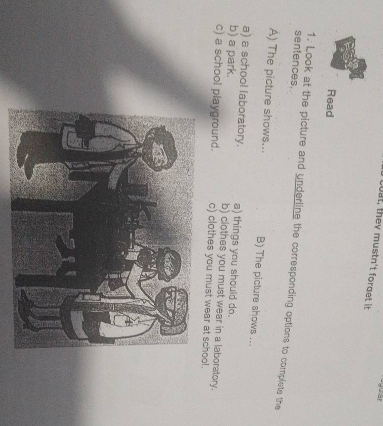 ogular 
cout, they mustn't forget it 
Read 
sentences. 
1. Look at the picture and underline the corresponding options to complete the 
A) The picture shows... B) The picture shows ... 
a) a school laboratory. a) things you should do. 
b) a park. b) clothes you must wear in a laboratory. 
c) a school playground. c) clothes you must wear at school.