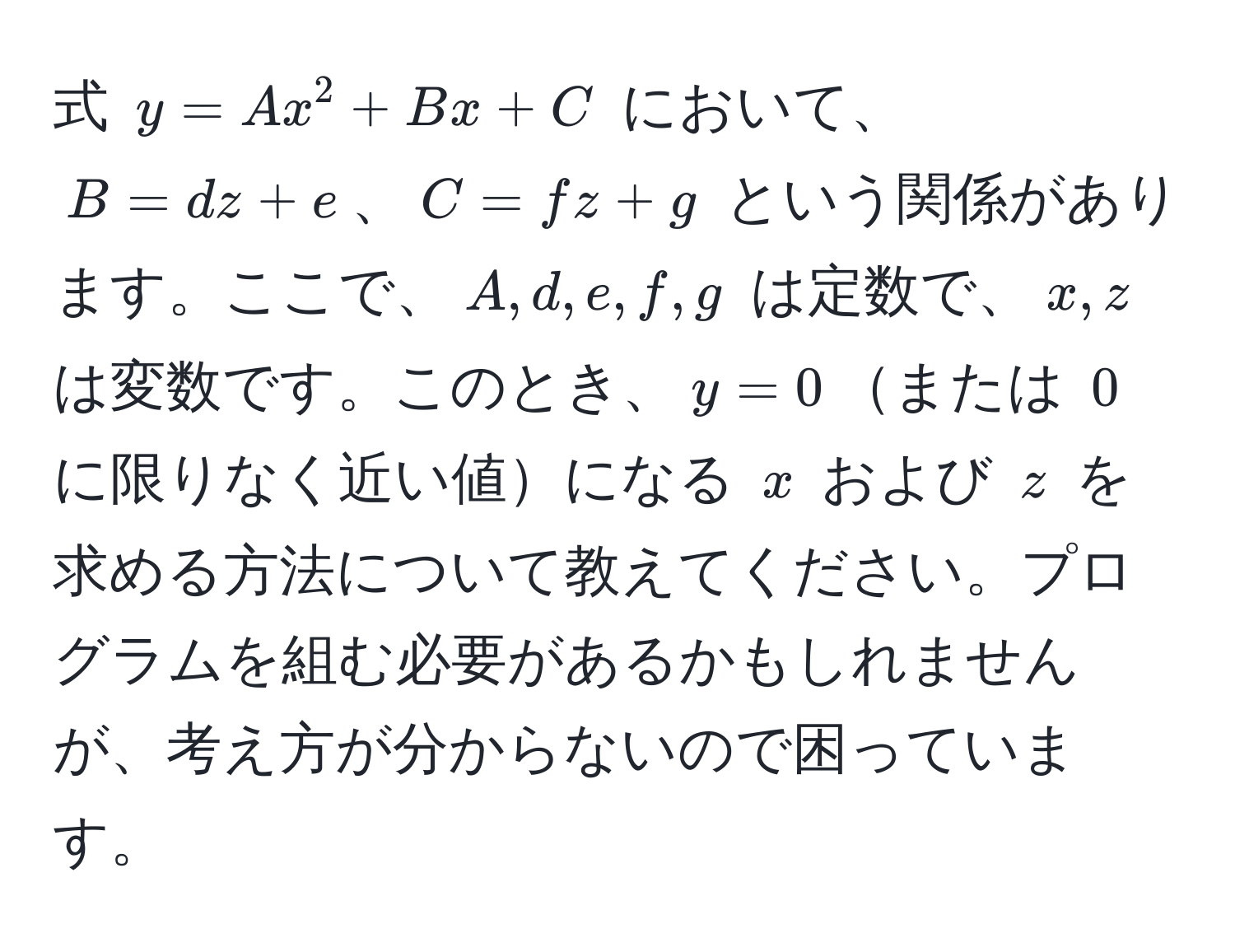 式 $y = Ax^2 + Bx + C$ において、$B = dz + e$、$C = fz + g$ という関係があります。ここで、$A, d, e, f, g$ は定数で、$x, z$ は変数です。このとき、$y = 0$または $0$ に限りなく近い値になる $x$ および $z$ を求める方法について教えてください。プログラムを組む必要があるかもしれませんが、考え方が分からないので困っています。