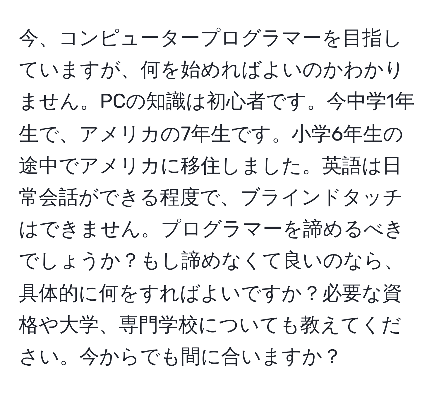 今、コンピュータープログラマーを目指していますが、何を始めればよいのかわかりません。PCの知識は初心者です。今中学1年生で、アメリカの7年生です。小学6年生の途中でアメリカに移住しました。英語は日常会話ができる程度で、ブラインドタッチはできません。プログラマーを諦めるべきでしょうか？もし諦めなくて良いのなら、具体的に何をすればよいですか？必要な資格や大学、専門学校についても教えてください。今からでも間に合いますか？