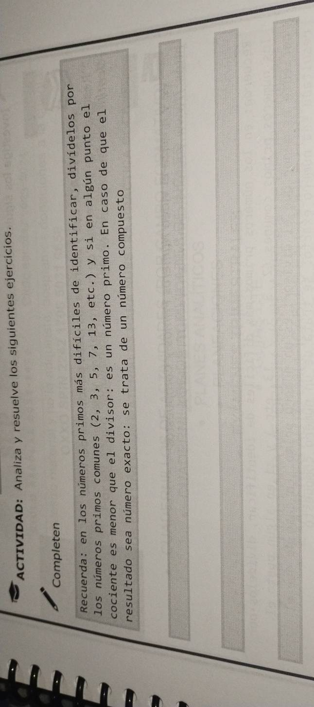 ACTIVIDAD: Analiza y resuelve los siguientes ejercicios. 
Completen 
Recuerda: en los números primos más difíciles de identificar, divídelos por 
los números primos comunes (2, 3, 5, 7, 13, etc.) y si en algún punto el 
cociente es menor que el divisor: es un número primo. En caso de que el 
resultado sea número exacto: se trata de un número compuesto